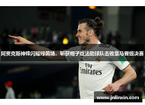 阿贾克斯神锋闪耀绿茵场，斩获帽子戏法助球队击败皇马晋级决赛