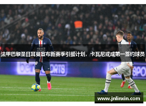 法甲巴黎圣日耳曼宣布新赛季引援计划，卡瓦尼或成第一签约球员