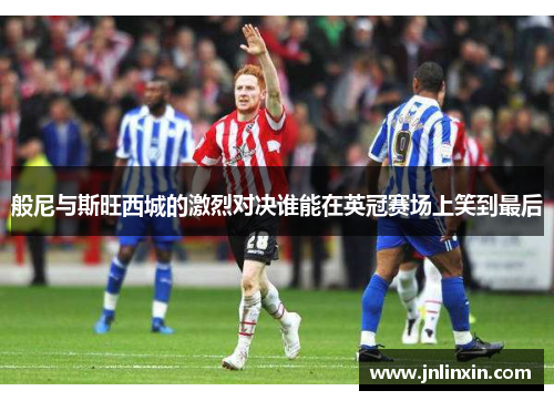 般尼与斯旺西城的激烈对决谁能在英冠赛场上笑到最后