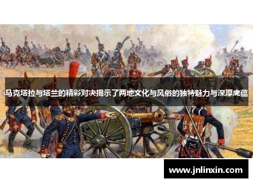 马克塔拉与塔兰的精彩对决揭示了两地文化与风俗的独特魅力与深厚底蕴