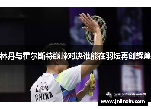 林丹与霍尔斯特巅峰对决谁能在羽坛再创辉煌