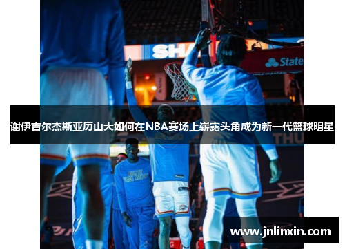 谢伊吉尔杰斯亚历山大如何在NBA赛场上崭露头角成为新一代篮球明星