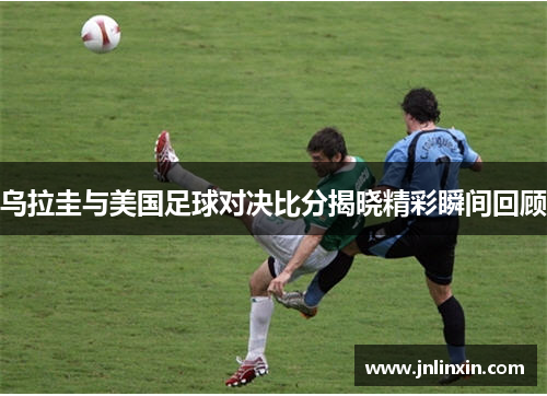 乌拉圭与美国足球对决比分揭晓精彩瞬间回顾
